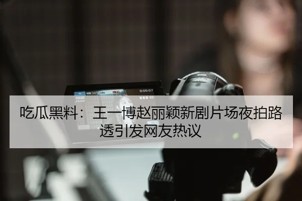 吃瓜黑料：王一博赵丽颖新剧片场夜拍路透引发网友热议